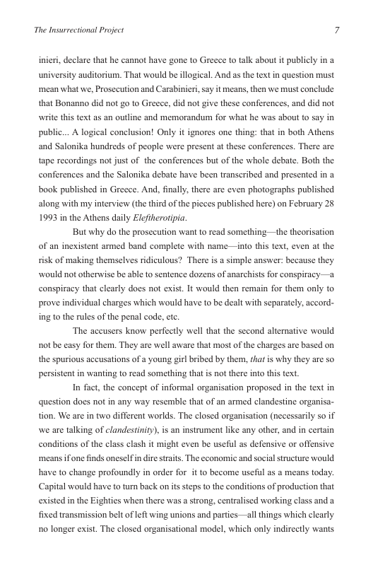 The Insurrectional Project  inieri, declare that he cannot have gone to Greece to talk about it publicl  university auditorium. That would be illogical. And as the text in question must ‘mean what we, Prosecution and Carabinieri, say it means, then we must conclude that Bonanno did not go to Greece, did not give these conferences, and did not write this text as an outline and memorandum for what he was about to say in public... A logical conclusion! Only it ignores one thing: that in both Athens and Salonika hundreds of people were present at these conferences. There are tape recordings not just of the conferences but of the whole debate. Both the conferences and the Salonika debate have been transcribed and presented in a book published in Greece. And, finally, there are even photographs published along with my interview (the third of the pieces published here) on February 25 1993 in the Athens daily Elefiherotipia.  But why do the prosecution want to read something —the theorisation of an inesxistent armed band complete with name —into this text, even at the risk of making themselves ridiculous? There is a simple answer: because they would not otherwise be able to sentence dozens of anarchists for conspiracy—a conspiracy that clearly does not exist. It would then remain for them only to prove individual charges which would have to be dealt with separately, accord- ing to the rules of the penal code, ctc.  ‘The aceusers know perfectly well that the second alternative would not be casy for them. They are well aware that most of the charges arc based on the spurious aceusations of a young girl bribed by them, that s why they are so persistent in wanting to read something that is not there into this fext.  In fact, the concept of informal organisation proposed in the text in question does not in any way resemble that of an armed clandestine organisa- tion. We are in two different worlds. The closed organisation (necessarily so if we are talking of clandestiniy), is an instrument like any other, and in certain conditions of the class clash it might even be useful as defensive or offensive ‘means fone finds oneselfin dire straits. The economic and social structure would have to change profoundly in order for it to become useful as a means today. Capital would have to turn back on its steps to the conditions of production that existed in the Eighties when there was a strong, centralised working class and a fixed transmission belt of left wing unions and parties —all things which clearly 1o longer exist. The closed organisational model, which only indirectly wants 